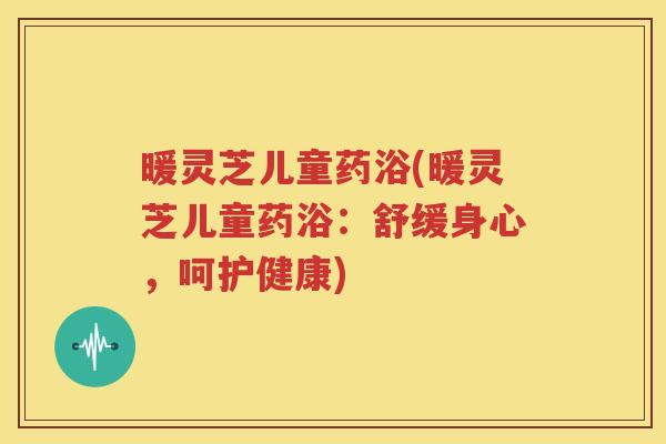 暖灵芝儿童药浴(暖灵芝儿童药浴：舒缓身心，呵护健康)