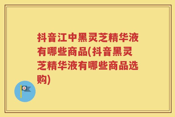 抖音江中黑灵芝精华液有哪些商品(抖音黑灵芝精华液有哪些商品选购)