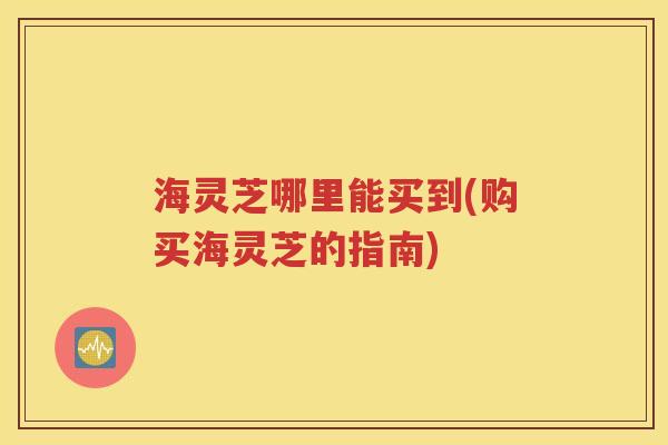 海灵芝哪里能买到(购买海灵芝的指南)