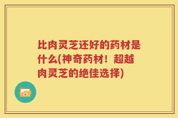 比肉灵芝还好的药材是什么(神奇药材！超越肉灵芝的绝佳选择)