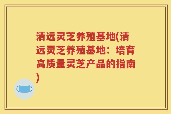 清远灵芝养殖基地(清远灵芝养殖基地：培育高质量灵芝产品的指南)