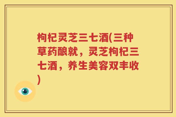 枸杞灵芝三七酒(三种草药酿就，灵芝枸杞三七酒，养生美容双丰收)
