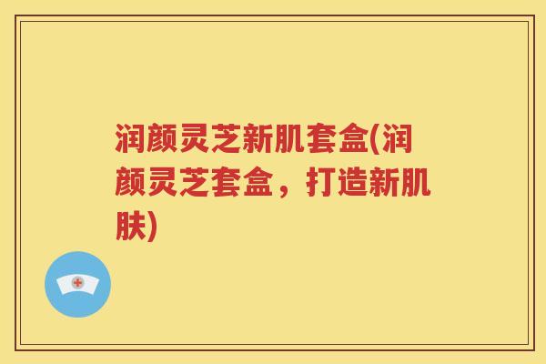 润颜灵芝新肌套盒(润颜灵芝套盒，打造新肌肤)