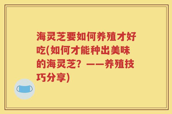 海灵芝要如何养殖才好吃(如何才能种出美味的海灵芝？——养殖技巧分享)