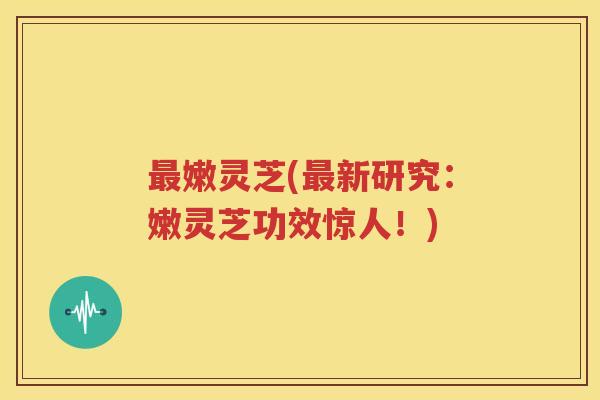 最嫩灵芝(最新研究：嫩灵芝功效惊人！)