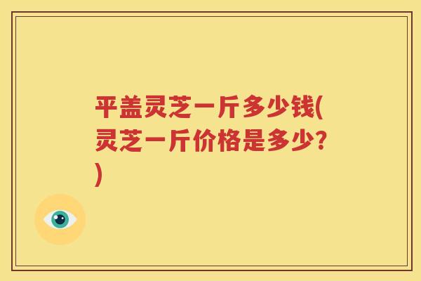 平盖灵芝一斤多少钱(灵芝一斤价格是多少？)