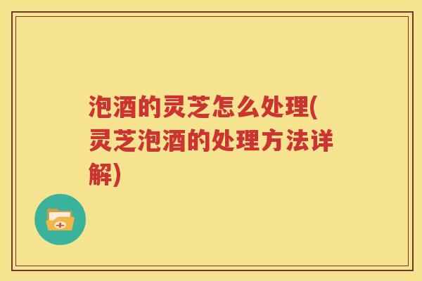 泡酒的灵芝怎么处理(灵芝泡酒的处理方法详解)