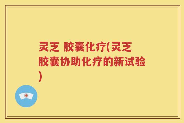 灵芝 胶囊化疗(灵芝胶囊协助化疗的新试验)