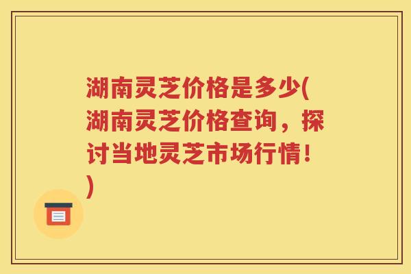 湖南灵芝价格是多少(湖南灵芝价格查询，探讨当地灵芝市场行情！)