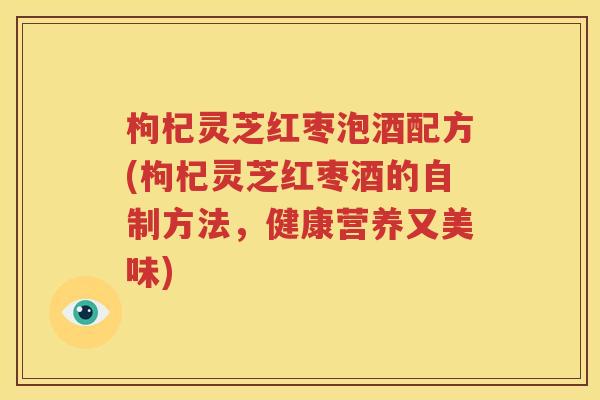 枸杞灵芝红枣泡酒配方(枸杞灵芝红枣酒的自制方法，健康营养又美味)