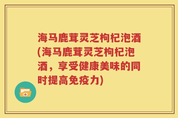 海马鹿茸灵芝枸杞泡酒(海马鹿茸灵芝枸杞泡酒，享受健康美味的同时提高免疫力)