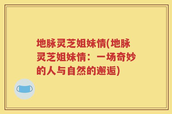 地脉灵芝姐妹情(地脉灵芝姐妹情：一场奇妙的人与自然的邂逅)