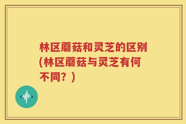 林区蘑菇和灵芝的区别(林区蘑菇与灵芝有何不同？)