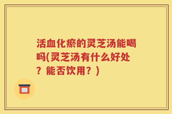 活血化瘀的灵芝汤能喝吗(灵芝汤有什么好处？能否饮用？)