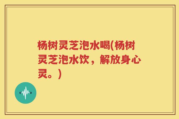 杨树灵芝泡水喝(杨树灵芝泡水饮，解放身心灵。)