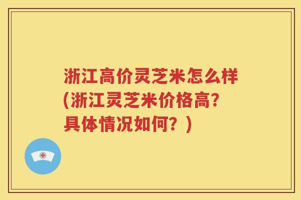 浙江高价灵芝米怎么样(浙江灵芝米价格高？具体情况如何？)