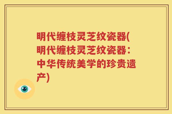 明代缠枝灵芝纹瓷器(明代缠枝灵芝纹瓷器：中华传统美学的珍贵遗产)