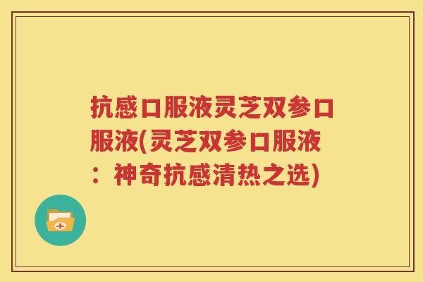 抗感口服液灵芝双参口服液(灵芝双参口服液：神奇抗感清热之选)