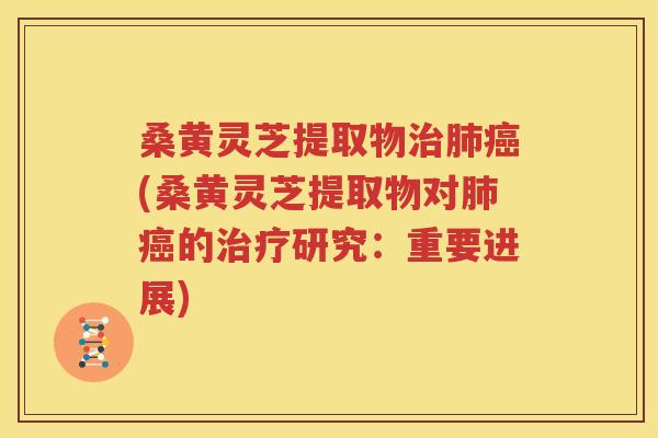 桑黄灵芝提取物治肺癌(桑黄灵芝提取物对肺癌的治疗研究：重要进展)