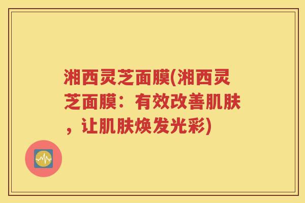 湘西灵芝面膜(湘西灵芝面膜：有效改善肌肤，让肌肤焕发光彩)