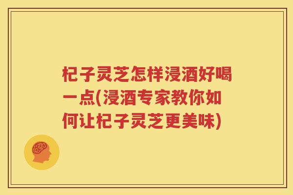 杞子灵芝怎样浸酒好喝一点(浸酒专家教你如何让杞子灵芝更美味)