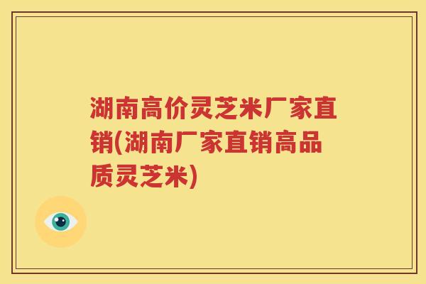 湖南高价灵芝米厂家直销(湖南厂家直销高品质灵芝米)