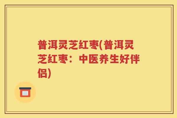 普洱灵芝红枣(普洱灵芝红枣：中医养生好伴侣)