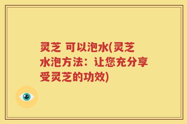 灵芝 可以泡水(灵芝水泡方法：让您充分享受灵芝的功效)