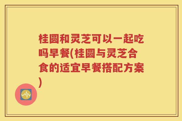 桂圆和灵芝可以一起吃吗早餐(桂圆与灵芝合食的适宜早餐搭配方案)