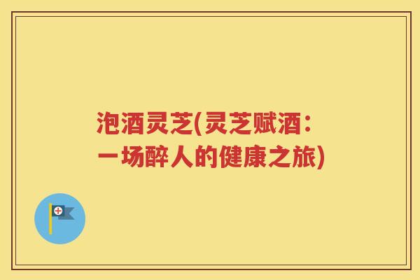 泡酒灵芝(灵芝赋酒：一场醉人的健康之旅)