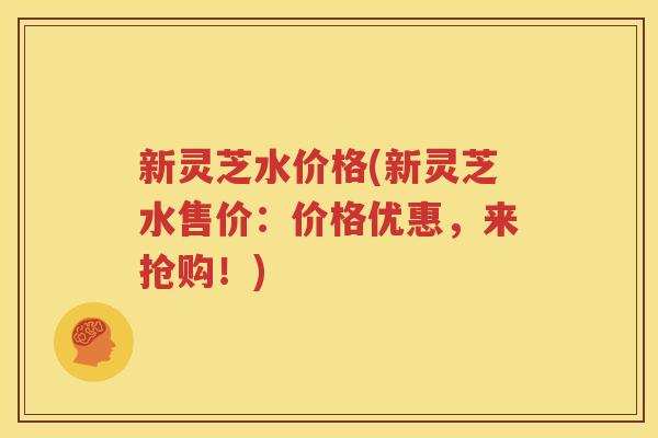 新灵芝水价格(新灵芝水售价：价格优惠，来抢购！)