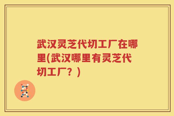 武汉灵芝代切工厂在哪里(武汉哪里有灵芝代切工厂？)