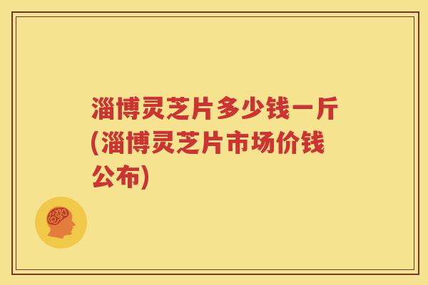 淄博灵芝片多少钱一斤(淄博灵芝片市场价钱公布)