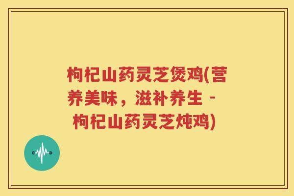 枸杞山药灵芝煲鸡(营养美味，滋补养生 - 枸杞山药灵芝炖鸡)