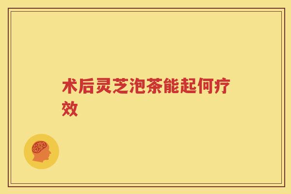 术后灵芝泡茶能起何疗效