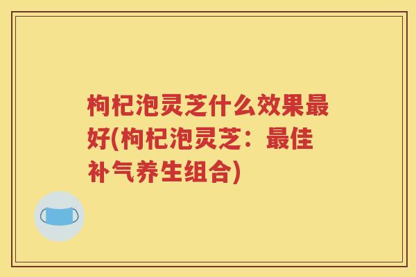 枸杞泡灵芝什么效果最好(枸杞泡灵芝：最佳补气养生组合)