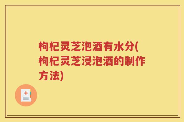 枸杞灵芝泡酒有水分(枸杞灵芝浸泡酒的制作方法)