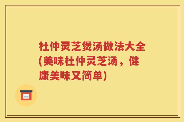 杜仲灵芝煲汤做法大全(美味杜仲灵芝汤，健康美味又简单)