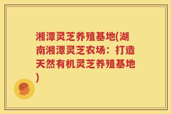 湘潭灵芝养殖基地(湖南湘潭灵芝农场：打造天然有机灵芝养殖基地)