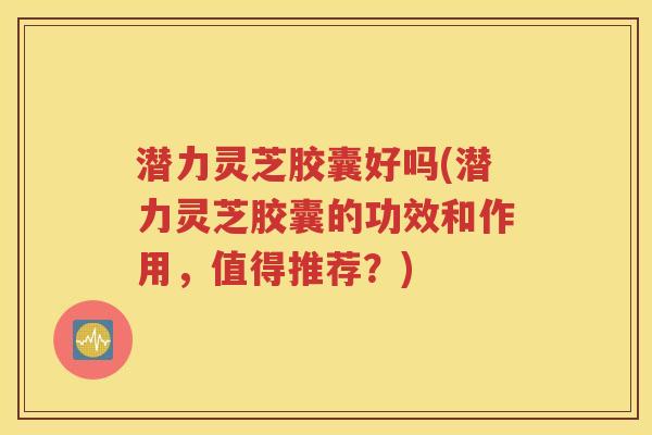 潜力灵芝胶囊好吗(潜力灵芝胶囊的功效和作用，值得推荐？)