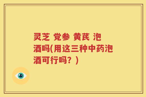 灵芝 党参 黄芪 泡酒吗(用这三种中药泡酒可行吗？)
