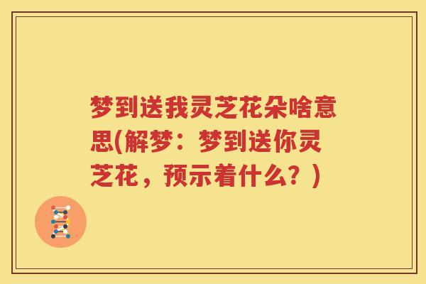 梦到送我灵芝花朵啥意思(解梦：梦到送你灵芝花，预示着什么？)