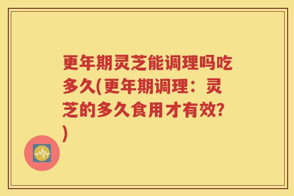更年期灵芝能调理吗吃多久(更年期调理：灵芝的多久食用才有效？)