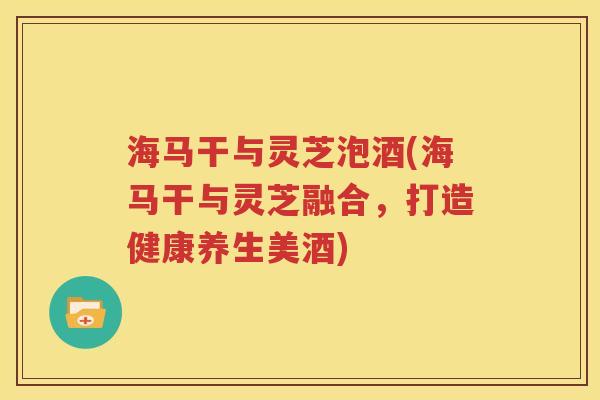 海马干与灵芝泡酒(海马干与灵芝融合，打造健康养生美酒)