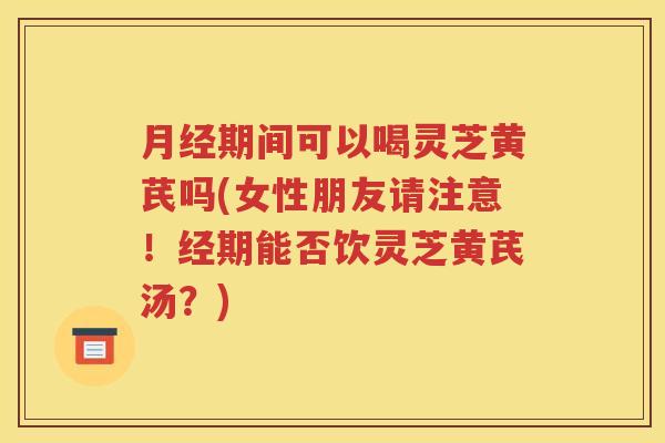 月经期间可以喝灵芝黄芪吗(女性朋友请注意！经期能否饮灵芝黄芪汤？)