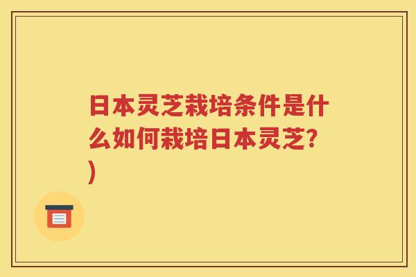 日本灵芝栽培条件是什么如何栽培日本灵芝？)