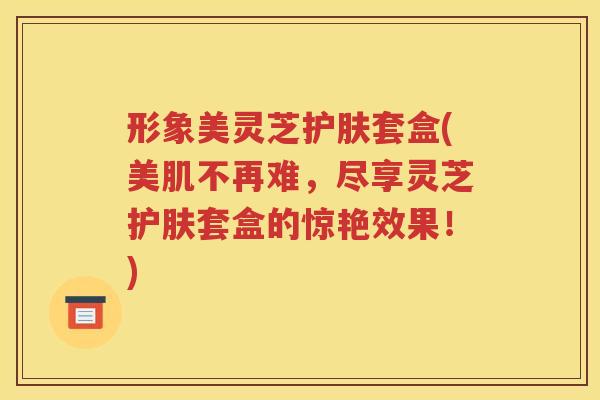 形象美灵芝护肤套盒(美肌不再难，尽享灵芝护肤套盒的惊艳效果！)