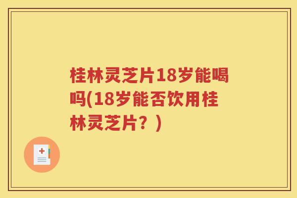 桂林灵芝片18岁能喝吗(18岁能否饮用桂林灵芝片？)
