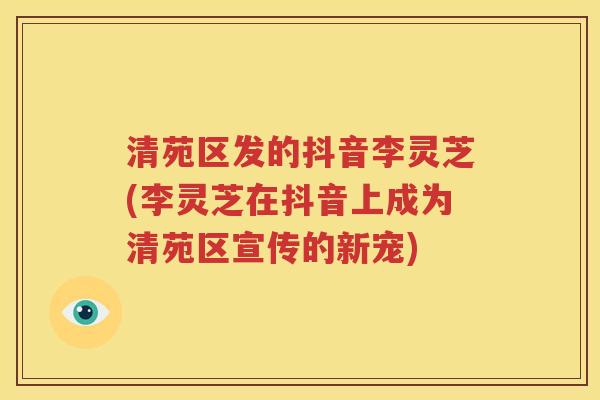 清苑区发的抖音李灵芝(李灵芝在抖音上成为清苑区宣传的新宠)