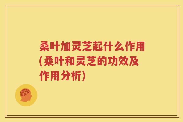 桑叶加灵芝起什么作用(桑叶和灵芝的功效及作用分析)
